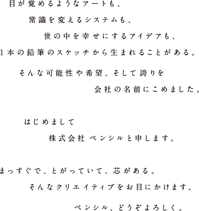 目が覚めるようなアートも、常識を変えるシステムも、世の中を幸せにするアイデアも、1本の鉛筆のスケッチから生まれることがある。そんな可能性や希望、そして誇りを会社の名前にこめました。　はじめまして。株式会社ペンシルと申します。　まっすぐで、とがっていて、芯がある。そんなクリエイティブをお目にかけます。ペンシル、どうぞよろしく。