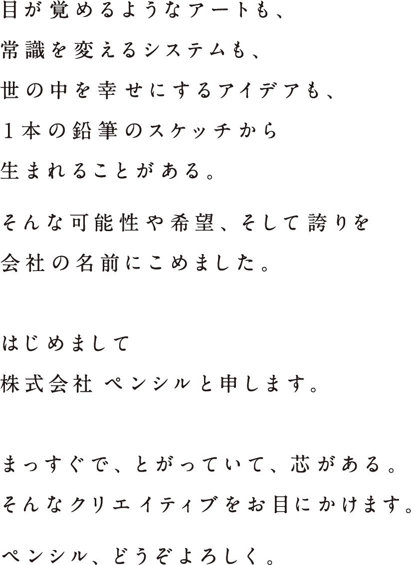 目が覚めるようなアートも、常識を変えるシステムも、世の中を幸せにするアイデアも、1本の鉛筆のスケッチから生まれることがある。そんな可能性や希望、そして誇りを会社の名前にこめました。　はじめまして。株式会社ペンシルと申します。　まっすぐで、とがっていて、芯がある。そんなクリエイティブをお目にかけます。ペンシル、どうぞよろしく。
